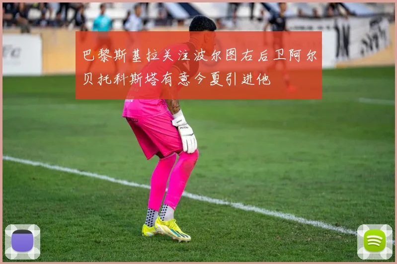 巴黎斯基拉关注波尔图右后卫阿尔贝托科斯塔有意今夏引进他