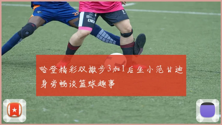 哈登精彩双撤步3加1后坐小范甘迪身旁畅谈篮球趣事