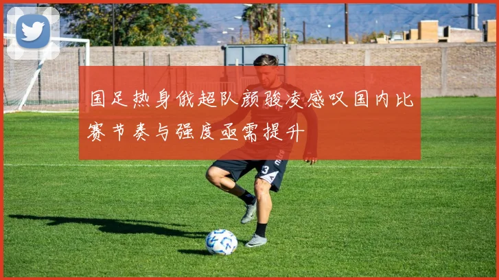 国足热身俄超队颜骏凌感叹国内比赛节奏与强度亟需提升