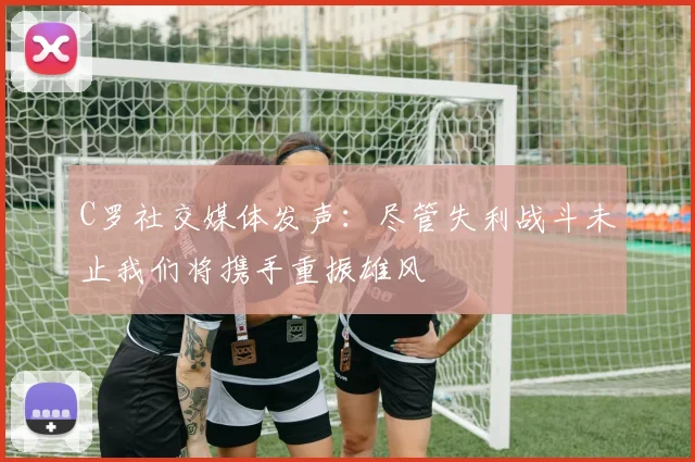 C罗社交媒体发声：尽管失利战斗未止我们将携手重振雄风
