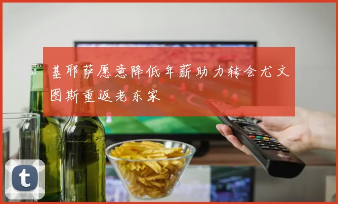 基耶萨愿意降低年薪助力转会尤文图斯重返老东家
